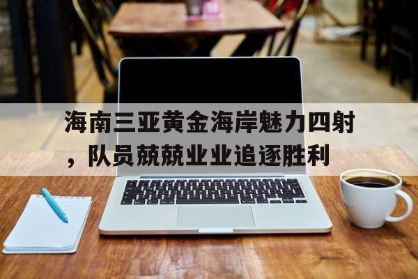 包含海南三亚黄金海岸魅力四射，队员兢兢业业追逐胜利的词条